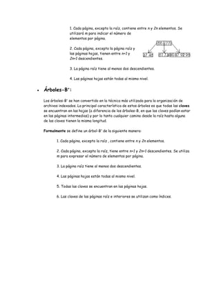1. Cada página, excepto la raíz, contiene entre n y 2n elementos. Se 
utilizará m para indicar el número de 
elementos por página. 
2. Cada página, excepto la página raíz y 
las páginas hojas, tienen entre n+1 y 
2n+1 descendientes. 
3. La página raíz tiene al menos dos descendientes. 
4. Las páginas hojas están todas al mismo nivel. 
 Árboles-B+: 
Los árboles-B+ se han convertido en la técnica más utilizada para la organización de 
archivos indexados. La principal característica de estos árboles es que todas las claves 
se encuentran en las hojas (a diferencia de los árboles-B, en que las claves podían estar 
en las páginas intermedias) y por lo tanto cualquier camino desde la raíz hasta alguna 
de las claves tienen la misma longitud. 
Formalmente se define un árbol-B+ de la siguiente manera: 
1. Cada página, excepto la raíz , contiene entre n y 2n elementos. 
2. Cada página, excepto la raíz, tiene entre n+1 y 2n+1 descendientes. Se utiliza 
m para expresar el número de elementos por página. 
3. La página raíz tiene al menos dos descendientes. 
4. Las páginas hojas están todas al mismo nivel. 
5. Todas las claves se encuentran en las páginas hojas. 
6. Las claves de las páginas raíz e interiores se utilizan como índices. 
 