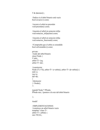 T & datoraiz() ; 
//Indica si el árbol binario está vacio 
bool esvacio () const; 
//recorre el arbol en preorden 
void preorden() const; 
//muestra el arbol en notacion infija 
void notacion_infija(char) const; 
//muestra el arbol en notacion infija 
void notacion_funcional() const; 
//Comprueba que el arbin es extendido 
bool esExtendido () const; 
private: 
//nodo del arbol binario 
struct Nodo { 
T info; 
arbin<T> izq; 
arbin<T> der; 
//constructor 
Nodo (T e=T(), arbin<T> iz=arbin(), arbin<T> de=arbin()) { 
info=e; 
izq=iz; 
der=de; 
} 
//destructor 
//~Nodo(); 
}; 
typedef Nodo * PNodo; 
PNodo raiz; //puntero a la raiz del árbol binario 
}; 
#endif 
//IMPLEMENTACIONES 
//construye un arbol binario vacio 
template <class T> 
arbin<T>::arbin() { 
raiz=NULL; 
 