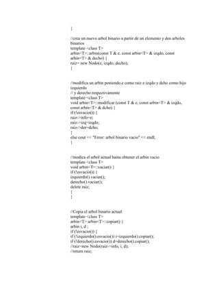 } 
//crea un nuevo arbol binario a partir de un elemento y dos arboles 
binarios 
template <class T> 
arbin<T>::arbin(const T & e, const arbin<T> & izqdo, const 
arbin<T> & decho) { 
raiz= new Nodo(e, izqdo, decho); 
} 
//modifica un arbin poniendo e como raiz e izqdo y dcho como hijo 
izquierdo 
// y derecho respectivamente 
template <class T> 
void arbin<T>::modificar (const T & e, const arbin<T> & izqdo, 
const arbin<T> & dcho) { 
if (!esvacio()) { 
raiz->info=e; 
raiz->izq=izqdo; 
raiz->der=dcho; 
} 
else cout << "Error: arbol binario vacio" << endl; 
} 
//modica el arbol actual hasta obtener el arbin vacio 
template <class T> 
void arbin<T>::vaciar() { 
if (!esvacio()) { 
izquierdo().vaciar(); 
derecho().vaciar(); 
delete raiz; 
} 
} 
//Copia el arbol binario actual 
template <class T> 
arbin<T> arbin<T>::copiar() { 
arbin i, d ; 
if (!esvacio()) { 
if (!izquierdo().esvacio()) i=izquierdo().copiar(); 
if (!derecho().esvacio()) d=derecho().copiar(); 
//raiz=new Nodo(raiz->info, i, d); 
//return raiz; 
 