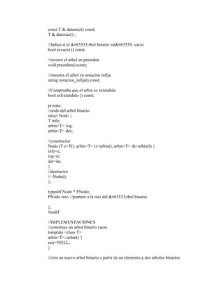 const T & datoraiz() const; 
T & datoraiz() ; 
//Indica si el �rbol binario est� vacio 
bool esvacio () const; 
//recorre el arbol en preorden 
void preorden() const; 
//muestra el arbol en notacion infija 
string notacion_infija() const; 
//Comprueba que el arbin es extendido 
bool esExtendido () const; 
private: 
//nodo del arbol binario 
struct Nodo { 
T info; 
arbin<T> izq; 
arbin<T> der; 
//constructor 
Nodo (T e=T(), arbin<T> iz=arbin(), arbin<T> de=arbin()) { 
info=e; 
izq=iz; 
der=de; 
} 
//destructor 
//~Nodo(); 
}; 
typedef Nodo * PNodo; 
PNodo raiz; //puntero a la raiz del �rbol binario 
}; 
#endif 
//IMPLEMENTACIONES 
//construye un arbol binario vacio 
template <class T> 
arbin<T>::arbin() { 
raiz=NULL; 
} 
//crea un nuevo arbol binario a partir de un elemento y dos arboles binarios 
 