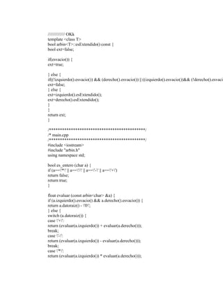 ////////////// OKk 
template <class T> 
bool arbin<T>::esExtendido() const { 
bool ext=false; 
if(esvacio()) { 
ext=true; 
} else { 
if((!izquierdo().esvacio()) && (derecho().esvacio()) || ((izquierdo().esvacio())&& (!derecho().esvacio()))) ext=false; 
} else { 
ext=izquierdo().esExtendido(); 
ext=derecho().esExtendido(); 
} 
} 
return ext; 
} 
/********************************************/ 
/* main.cpp 
/********************************************/ 
#include <iostream> 
#include "arbin.h" 
using namespace std; 
bool es_entero (char a) { 
if (a=='*' || a=='/' || a=='-' || a=='+') 
return false; 
return true; 
} 
float evaluar (const arbin<char> &a) { 
if (a.izquierdo().esvacio() && a.derecho().esvacio()) { 
return a.datoraiz() - '0'; 
} else { 
switch (a.datoraiz()) { 
case '+': 
return (evaluar(a.izquierdo()) + evaluar(a.derecho())); 
break; 
case '-': 
return (evaluar(a.izquierdo()) - evaluar(a.derecho())); 
break; 
case '*': 
return (evaluar(a.izquierdo()) * evaluar(a.derecho())); 
 