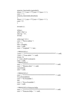 notacion_funcional(a.izquierdo()); 
if(raiz=='+' || raiz=='*'|| raiz=='/'||raiz=='-' ) 
cout << ","; 
notacion_funcional(a.derecho()); 
} 
if(raiz=='+' || raiz=='*'|| raiz=='/'||raiz=='-' ) 
cout<<")"; 
} 
int main () { 
string s; 
arbin <char> a; 
char sig = 's'; 
int tam; 
while (sig!='n') { 
cout << "Nueva cadena: "; 
cin >> s; 
tam= s.length(); 
cout << endl; 
cout << "Longitud: " << tam ; 
// PREGUNTA 1 
//cout << "****************************************" << endl; 
//cout << "Crear arbol: " << endl; 
int pos =0; 
a = crear_arbol2 (s,tam,pos); 
cout << endl; 
// PREGUNTA 2 
cout << "****************************************" << endl; 
cout << "Mostrar arbol: " << endl; 
a.preorden(); 
cout << endl; 
// PREGUNTA 3 
cout << "****************************************" << endl; 
if (a.esExtendido()) 
cout << "Es Extendido."; 
else 
cout << "No es Extendido."; 
cout << endl; 
// PREGUNTA 4 Notacion Infija 
cout << "****************************************" << endl; 
cout << "Notacion Infija : " << endl; 
 