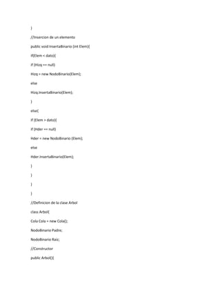 } 
//Insercion de un elemento 
public void InsertaBinario (int Elem){ 
if(Elem < dato){ 
if (Hizq == null) 
Hizq = new NodoBinario(Elem); 
else 
Hizq.InsertaBinario(Elem); 
} 
else{ 
if (Elem > dato){ 
if (Hder == null) 
Hder = new NodoBinario (Elem); 
else 
Hder.InsertaBinario(Elem); 
} 
} 
} 
} 
//Definicion de la clase Arbol 
class Arbol{ 
Cola Cola = new Cola(); 
NodoBinario Padre; 
NodoBinario Raiz; 
//Constructor 
public Arbol(){ 
 