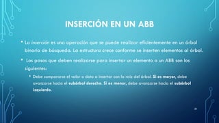 INSERCIÓN EN UN ABB
• La inserción es una operación que se puede realizar eficientemente en un árbol
binario de búsqueda. La estructura crece conforme se inserten elementos al árbol.
• Los pasos que deben realizarse para insertar un elemento a un ABB son los
siguientes:
• Debe compararse el valor o dato a insertar con la raíz del árbol. Si es mayor, debe
avanzarse hacia el subárbol derecho. Si es menor, debe avanzarse hacia el subárbol
izquierdo.
26
 