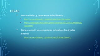 LIGAS
• Inserta elimina y busca en un árbol binario
• http://www.cs.jhu.edu/~goodrich/dsa/trees/btree.html
• http://webpages.ull.es/users/jriera/Docencia/AVL/AVL%20tree%20
applet.htm
• Genera apartir de expresiones aritmeticas los árboles
binarios
• http://www.cs.jhu.edu/~goodrich/dsa/05trees/Demo1/
43
 