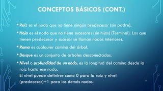 CONCEPTOS BÁSICOS (CONT.)
• Raíz es el nodo que no tiene ningún predecesor (sin padre).
• Hoja es el nodo que no tiene sucesores (sin hijos) (Terminal). Los que
tienen predecesor y sucesor se llaman nodos interiores.
• Rama es cualquier camino del árbol.
• Bosque es un conjunto de árboles desconectados.
• Nivel o profundidad de un nodo, es la longitud del camino desde la
raíz hasta ese nodo.
El nivel puede definirse como 0 para la raíz y nivel
(predecesor)+1 para los demás nodos. 5
 