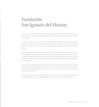 Fundación
San Ignacio del Huinay
En el marco de nuestro décimo aniversario, nos enorgullece ser parte de este registro que retrata de manera
detallada y cercana, el patrimonio biogeográfico de nuestro país, y en especial, de las especies arbóreas nativas
que la conforman.
A lo largo de nuestra historia, la Fundación Huinay ha desarrollado y dado aliento a un total de 3 publicaciones
de alto nivel: “Huinay, de las Últimas Selvas Frías del Mundo”; “Aves del Huinay”, y “Los Últimos Senderos del
Huemul”. Todos ellos, con el claro objeto de crear conciencia respecto a la preservación y protección de nuestro
entorno.
A dichas publicaciones, sumamos dos nuevos registros en 2008: “Arboles Nativos de Chile”, documento que
presentamos en estas páginas, y en el cual participaron destacados fotógrafos y especialistas de nuestro Grupo
de empresas; y “Fauna Bentónica Marina de la Patagonia Chilena”, libro desarrollado por el personal científico
de la Fundación, y que resume nada menos, que 10 años de arduo trabajo de investigación y descubrimiento de
los fiordos australes.
En concreto, este último registro, inédito para el mundo científico y la comunidad en general, constituye el primer
libro de identificación multi-taxa de la zona sur de nuestro país. En él, se describen más de 450 organismos, entre
los que destacan 49 especies, hasta ahora, desconocidas para la ciencia, entre ellas, Tethocyathus endesa, Caryophyllia
huinayensis y Halopteris enersis.
De esta manera, confirmamos nuestra férrea apuesta por la preservación y protección del patrimonio biogeográfico
de los fiordos chilenos y de nuestro país, consolidándonos como la única iniciativa de su tipo en Chile.
11Fundación San Ignacio del Huinay
 