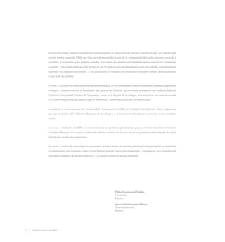 Si bien estos datos podrían interpretarse positivamente al analizarlos de manera superficial, hay que señalar que
existen bastas zonas de Chile que han sido desforestadas a raíz de la preparación del suelo para uso agrícola y
ganadero, la expansión de las propias ciudades, el recambio por plantaciones forestales de uso comercial y finalmente,
la quema y tala indiscriminada. De hecho, de las 75 especies que se presentan en este documento, exceptuando el
toromiro -en categoría de Extinto-, 17 se encuentran En Peligro o en situación Vulnerable debido, principalmente,
a esta serie de factores.
Por ello, y en línea con nuestra política de Sostenibilidad, la que entendemos como crecimiento económico, equilibrio
ecológico y progreso social, la Fundación San Ignacio del Huinay -cuyos socios fundadores son Endesa Chile y la
Pontificia Universidad Católica de Valparaíso- posee en la Región de Los Lagos, una superficie relevante destinada
a la protección privada del alerce, especie milenaria y emblemática del sur de nuestro país.
Lo anterior, al mismo tiempo, llevó a la entidad a formar parte en 2005, del Consejo Consultivo del Alerce, organismo
que opera al alero del Gobierno Regional de Los Lagos, y donde nuestra Fundación participa como miembro
activo.
A su vez, a mediados de 2007, se confeccionaron las primeras platabandas para un vivero forestal en el Centro
Científico Huinay, en el cual se cultivarán árboles nativos de la zona para una posterior reforestación de áreas
degradadas en décadas anteriores.
En suma, a través de estas páginas queremos mostrar parte de nuestro patrimonio biogeográfico y reafirmar
el compromiso que tenemos como Grupo Enersis por un Desarrollo Sostenible, y en especial, por contribuir al
equilibrio ecológico de nuestro entorno y a la preservación del medio ambiente.
Pablo Yrarrázaval Valdés
Presidente
Enersis
Ignacio Antoñanzas Alvear
Gerente General
Enersis
6 Arboles Nativos de Chile
 