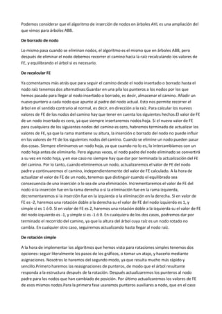Podemos considerar que el algoritmo de inserción de nodos en árboles AVL es una ampliación del
que vimos para árboles ABB.
De borrado de nodo
Lo mismo pasa cuando se eliminan nodos, el algoritmo es el mismo que en árboles ABB, pero
después de eliminar el nodo debemos recorrer el camino hacia la raíz recalculando los valores de
FE, y equilibrando el árbol si es necesario.
De recalcular FE
Ya comentamos más atrás que para seguir el camino desde el nodo insertado o borrado hasta el
nodo raíz tenemos dos alternativas:Guardar en una pila los punteros a los nodos por los que
hemos pasado para llegar al nodo insertado o borrado, es decir, almacenar el camino. Añadir un
nuevo puntero a cada nodo que apunte al padre del nodo actual. Esto nos permite recorrer el
árbol en el sentido contrario al normal, es decir, en dirección a la raíz. Para calcular los nuevos
valores de FE de los nodos del camino hay que tener en cuenta los siguientes hechos:El valor de FE
de un nodo insertado es cero, ya que siempre insertaremos nodos hoja. Si el nuevo valor de FE
para cualquiera de los siguientes nodos del camino es cero, habremos terminado de actualizar los
valores de FE, ya que la rama mantiene su altura, la inserción o borrado del nodo no puede influir
en los valores de FE de los siguientes nodos del camino. Cuando se elimine un nodo pueden pasar
dos cosas. Siempre eliminamos un nodo hoja, ya que cuando no lo es, lo intercambiamos con un
nodo hoja antes de eliminarlo. Pero algunas veces, el nodo padre del nodo eliminado se convertirá
a su vez en nodo hoja, y en ese caso no siempre hay que dar por terminada la actualización del FE
del camino. Por lo tanto, cuando eliminemos un nodo, actualizaremos el valor de FE del nodo
padre y continuaremos el camino, independientemente del valor de FE calculado. A la hora de
actualizar el valor de FE de un nodo, tenemos que distinguir cuando el equilibrado sea
consecuencia de una inserción o lo sea de una eliminación. Incrementaremos el valor de FE del
nodo si la inserción fue en la rama derecha o si la eliminación fue en la rama izquierda,
decrementaremos si la inserción fue en la izquierda o la eliminación en la derecha. Si en valor de
FE es -2, haremos una rotación doble a la derecha su el valor de FE del nodo izquierdo es 1, y
simple si es 1 ó 0. Si en valor de FE es 2, haremos una rotación doble a la izquierda su el valor de FE
del nodo izquierdo es -1, y simple si es -1 ó 0. En cualquiera de los dos casos, podremos dar por
terminado el recorrido del camino, ya que la altura del árbol cuya raíz es un nodo rotado no
cambia. En cualquier otro caso, seguiremos actualizando hasta llegar al nodo raíz.
De rotación simple
A la hora de implementar los algoritmos que hemos visto para rotaciones simples tenemos dos
opciones: seguir literalmente los pasos de los gráficos, o tomar un atajo, y hacerlo mediante
asignaciones. Nosotros lo haremos del segundo modo, ya que resulta mucho más rápido y
sencillo.Primero haremos las reasignaciones de punteros, de modo que el árbol resultante
responda a la estructura después de la rotación. Después actualizaremos los punteros al nodo
padre para los nodos que han cambiado de posición. Por último actualizaremos los valores de FE
de esos mismos nodos.Para la primera fase usaremos punteros auxiliares a nodo, que en el caso
 