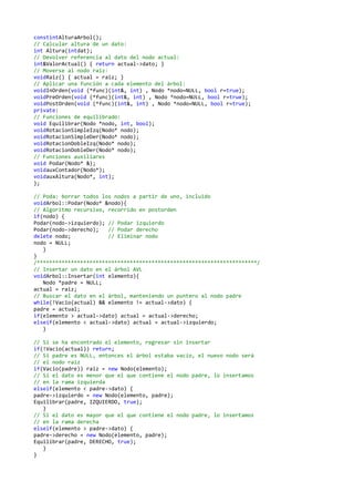 constintAlturaArbol();
// Calcular altura de un dato:
int Altura(intdat);
// Devolver referencia al dato del nodo actual:
int&ValorActual() { return actual->dato; }
// Moverse al nodo raiz:
voidRaiz() { actual = raiz; }
// Aplicar una función a cada elemento del árbol:
voidInOrden(void (*func)(int&, int) , Nodo *nodo=NULL, bool r=true);
voidPreOrden(void (*func)(int&, int) , Nodo *nodo=NULL, bool r=true);
voidPostOrden(void (*func)(int&, int) , Nodo *nodo=NULL, bool r=true);
private:
// Funciones de equilibrado:
void Equilibrar(Nodo *nodo, int, bool);
voidRotacionSimpleIzq(Nodo* nodo);
voidRotacionSimpleDer(Nodo* nodo);
voidRotacionDobleIzq(Nodo* nodo);
voidRotacionDobleDer(Nodo* nodo);
// Funciones auxiliares
void Podar(Nodo* &);
voidauxContador(Nodo*);
voidauxAltura(Nodo*, int);
};
// Poda: borrar todos los nodos a partir de uno, incluido
voidArbol::Podar(Nodo* &nodo){
// Algoritmo recursivo, recorrido en postorden
if(nodo) {
Podar(nodo->izquierdo); // Podar izquierdo
Podar(nodo->derecho); // Podar derecho
delete nodo; // Eliminar nodo
nodo = NULL;
}
}
/***********************************************************************/
// Insertar un dato en el árbol AVL
voidArbol::Insertar(int elemento){
Nodo *padre = NULL;
actual = raiz;
// Buscar el dato en el árbol, manteniendo un puntero al nodo padre
while(!Vacio(actual) && elemento != actual->dato) {
padre = actual;
if(elemento > actual->dato) actual = actual->derecho;
elseif(elemento < actual->dato) actual = actual->izquierdo;
}
// Si se ha encontrado el elemento, regresar sin insertar
if(!Vacio(actual)) return;
// Si padre es NULL, entonces el árbol estaba vacío, el nuevo nodo será
// el nodo raiz
if(Vacio(padre)) raiz = new Nodo(elemento);
// Si el dato es menor que el que contiene el nodo padre, lo insertamos
// en la rama izquierda
elseif(elemento < padre->dato) {
padre->izquierdo = new Nodo(elemento, padre);
Equilibrar(padre, IZQUIERDO, true);
}
// Si el dato es mayor que el que contiene el nodo padre, lo insertamos
// en la rama derecha
elseif(elemento > padre->dato) {
padre->derecho = new Nodo(elemento, padre);
Equilibrar(padre, DERECHO, true);
}
}
 