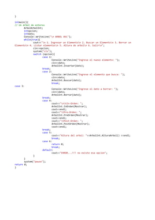 }
intmain(){
// Un árbol de enteros
ArbolArbolInt;
intopcion;
intdato;
Console::WriteLine("n ARBOL AVL");
while(true){
cout<<"n 1. Ingresar un Elementon 2. Buscar un Elementon 3. Borrar un
Elementon 4. Listar elementosn 5. Altura de arboln 6. Salirn";
cin>>opcion;
system("cls");
switch (opcion){
case 1:
Console::WriteLine("Ingrese el nuevo elemento: ");
cin>>dato;
ArbolInt.Insertar(dato);
break;
case 2:
Console::WriteLine("Ingrese el elemento que busca: ");
cin>>dato;
ArbolInt.Buscar(dato);
break;
case 3:
Console::WriteLine("Ingrese el dato a borrar: ");
cin>>dato;
ArbolInt.Borrar(dato);
break;
case 4:
cout<<"ntIn-Orden: ";
ArbolInt.InOrden(Mostrar);
cout<<endl;
cout<<"tPre-Orden: ";
ArbolInt.PreOrden(Mostrar);
cout<<endl;
cout<<"tPost-Orden: ";
ArbolInt.PostOrden(Mostrar);
cout<<endl;
break;
case 5:
cout<<"Altura del arbol: "<<ArbolInt.AlturaArbol() <<endl;
break;
case 6:
return 0;
break;
default:
cout<<"ERROR...!!! no existe esa opcion";
}
}
system("pause");
return 0;
}
 