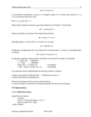 Árboles balanceados AVL 17
Profesor Leopoldo Silva Bijit 20-01-2010
nB=x-2+min(y, 0)
Lo cual puede comprobarse, ya que si y es negativo (para b>c) se tiene que min(y,0) es y; si
y>0, se tiene que min(y,0) es cero.
Para b>a, se tiene nB= y-1
Observando la siguiente relación, que puede deducirse de la Figura 11.24 derecha:
nB = c-(max(a,b)+1)
Entonces nB debe ser la menor de las diferencias posibles:
nB = min(c-a-1, c-b-1)
Reemplazando (c-a-1) por nB y (c-b-1) por (y-1), se tiene:
nB = min(nB, y-1)
Finalmente, reemplazando nB, en la expresión en la derecha por x-2+min(y, 0), calculada antes,
se obtiene:
nB = min(x-2+min(y,0), y-1)
El siguiente segmento corrige factores de balance en una rotación simple a la izquierda:
x = temp->bal; // oldbal(A)
y = t->bal; // oldbal(B)
temp->bal = x-1-max(y, 0); // newbal(A)
t->bal = min(x-2+min(y, 0), y-1); // newbal(B)
Los siguientes macros implementan las funciones mínimo y máximo
# define max(A,B) ((A)>(B)?(A):(B)) /* Definición de macro */
# define min(A,B) ((A)>(B)?(B):(A))
Nótese los argumentos de los macros entre paréntesis.
La rotación simple a la derecha es la imagen especular del caso recién analizado.
11.5 Operaciones.
11.5.1. Definición de tipos.
typedef struct avlnode {
int clave;
int bal; /* Factor de balance -1,0,1 */
struct avlnode *left, *right;
} nodo, *pnodo;
 