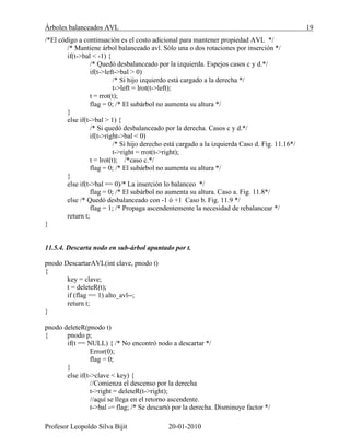 Árboles balanceados AVL 19
Profesor Leopoldo Silva Bijit 20-01-2010
/*El código a continuación es el costo adicional para mantener propiedad AVL */
/* Mantiene árbol balanceado avl. Sólo una o dos rotaciones por inserción */
if(t->bal < -1) {
/* Quedó desbalanceado por la izquierda. Espejos casos c y d.*/
if(t->left->bal > 0)
/* Si hijo izquierdo está cargado a la derecha */
t->left = lrot(t->left);
t = rrot(t);
flag = 0; /* El subárbol no aumenta su altura */
}
else if(t->bal > 1) {
/* Si quedó desbalanceado por la derecha. Casos c y d.*/
if(t->right->bal < 0)
/* Si hijo derecho está cargado a la izquierda Caso d. Fig. 11.16*/
t->right = rrot(t->right);
t = lrot(t); /*caso c.*/
flag = 0; /* El subárbol no aumenta su altura */
}
else if(t->bal == 0)/* La inserción lo balanceo */
flag = 0; /* El subárbol no aumenta su altura. Caso a. Fig. 11.8*/
else /* Quedó desbalanceado con -1 ó +1 Caso b. Fig. 11.9 */
flag = 1; /* Propaga ascendentemente la necesidad de rebalancear */
return t;
}
11.5.4. Descarta nodo en sub-árbol apuntado por t.
pnodo DescartarAVL(int clave, pnodo t)
{
key = clave;
t = deleteR(t);
if (flag == 1) alto_avl--;
return t;
}
pnodo deleteR(pnodo t)
{ pnodo p;
if(t == NULL) { /* No encontró nodo a descartar */
Error(0);
flag = 0;
}
else if(t->clave < key) {
//Comienza el descenso por la derecha
t->right = deleteR(t->right);
//aquí se llega en el retorno ascendente.
t->bal -= flag; /* Se descartó por la derecha. Disminuye factor */
 