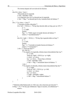 20 Estructuras de Datos y Algoritmos
Profesor Leopoldo Silva Bijit 20-01-2010
//Se retorna después de la revisión de los factores
}
else if (t->clave > key) {
//Desciende por la izquierda
t->left = deleteR(t->left);
//o se llega por esta vía si se descartó por la izquierda.
t->bal += flag; /* se descartó por la izq. Aumenta factor de balance */
}
else { /* (t->clave == key) */
/* Encontró el nodo a descartar */
if (t->left == NULL) { /*Si hay hijo derecho debe ser hoja, por ser AVL */
p = t;
t = t->right;
free(p);
flag = 1; /* Debe seguir revisando factores de balance */
return t; /* ascendentemente */
}
else if (t->right == NULL) { /*Si hay hijo izquierdo debe ser hoja */
p = t;
t = t->left;
free(p);
flag = 1; /* Asciende revisando factores de balance */
return t; /* Corrigiendo */
} else { /* Tiene dos hijos */
if(t->bal<0) {
/* Si cargado a la izquierda, elimina mayor descendiente hijo izq */
p = t->left;
while (p->right != NULL) p = p->right;
t->clave = p->clave;
key = p->clave; //busca hoja a eliminar
t->left = deleteR(t->left);
t->bal += flag; /* incrementa factor de balance */
} else {
/* Si cargado a la derecha, elimina menor descendiente hijo der */
p = t->right;
while (p->left != NULL) p = p->left;
t->clave = p->clave;
key = p->clave;
t->right = deleteR(t->right);
t->bal -= flag; /* decrementa balance */
}
}
}
/* Mantiene árbol balanceado avl. Sólo una o dos rotaciones por descarte */
if (flag == 0 ) /* No hay que rebalancear. Sigue el ascenso, sin rebalancear */
return t;
 