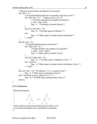 Árboles balanceados AVL 21
Profesor Leopoldo Silva Bijit 20-01-2010
/* Hay que revisar factores de balance en el ascenso*/
if(t->bal < -1) {
/* Si quedó desbalanceado por la izquierda y dejó de ser AVL */
if(t->left->bal > 0) { /*espejos casos c, d y e */
/* Si el hijo izquierdo está cargado a la derecha */
t->left = lrot(t->left);
flag = 1; /*Continuar revisando factores */
}
else if (t->left->bal == 0)
flag = 0; /*No debe seguir el rebalance */
else
flag = 1;/* Debe seguir revisando factores de balance */
t = rrot(t);
}
else if(t->bal > 1) {
/* Si quedó desbalaceado por la derecha */
if(t->right->bal < 0) {
/* Si hijo derecho está cargado a la izquierda */
t->right = rrot(t->right);
flag = 1; //debe seguir revisando. Caso d.
}
else if (t->right->bal == 0)
flag = 0; /* No debe seguir el rebalance. Caso c. */
else //positivo
flag = 1;/* Debe seguir revisando factores de balance. Caso e. */
t = lrot(t);
}
else if (t->bal == 0) /* Si estaba en +1 ó -1 y queda en cero */
flag = 1; /* Debe seguir corrigiendo. Caso b.*/
else /* Si estaba en cero y queda en -1 ó +1 */
flag = 0; /* No debe seguir rebalanceando. Caso a.*/
return t;
}
11.5.5. Rotaciones.
/* Rotación Izquierda
*
* A B
* /  / 
* a B ==> A c
* /  / 
* b c a b
* Sólo cambian los factores de balance de los nodos A y B
* Los factores de balance de los sub-árboles no cambian.
*/
 