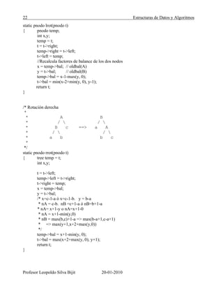 22 Estructuras de Datos y Algoritmos
Profesor Leopoldo Silva Bijit 20-01-2010
static pnodo lrot(pnodo t)
{ pnodo temp;
int x,y;
temp = t;
t = t->right;
temp->right = t->left;
t->left = temp;
//Recalcula factores de balance de los dos nodos
x = temp->bal; // oldbal(A)
y = t->bal; // oldbal(B)
temp->bal = x-1-max(y, 0);
t->bal = min(x-2+min(y, 0), y-1);
return t;
}
/* Rotación derecha
*
* A B
* /  / 
* B c ==> a A
* /  / 
* a b b c
*
*/
static pnodo rrot(pnodo t)
{ tree temp = t;
int x,y;
t = t->left;
temp->left = t->right;
t->right = temp;
x = temp->bal;
y = t->bal;
/* x=c-1-a ó x=c-1-b. y = b-a
* nA = c-b. nB =c+1-a ó nB=b+1-a
* nA= x+1-y o nA=x+1-0
* nA = x+1-min(y,0)
* nB = max(b,c)+1-a => max(b-a+1,c-a+1)
* => max(y+1,x+2+max(y,0))
*/
temp->bal = x+1-min(y, 0);
t->bal = max(x+2+max(y, 0), y+1);
return t;
}
 