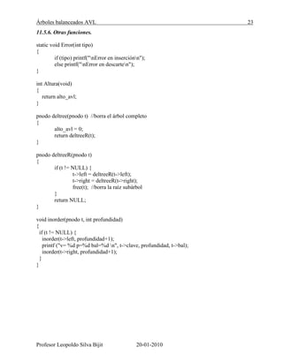 Árboles balanceados AVL 23
Profesor Leopoldo Silva Bijit 20-01-2010
11.5.6. Otras funciones.
static void Error(int tipo)
{
if (tipo) printf("nError en inserciónn");
else printf("nError en descarten");
}
int Altura(void)
{
return alto_avl;
}
pnodo deltree(pnodo t) //borra el árbol completo
{
alto_avl = 0;
return deltreeR(t);
}
pnodo deltreeR(pnodo t)
{
if (t != NULL) {
t->left = deltreeR(t->left);
t->right = deltreeR(t->right);
free(t); //borra la raíz subárbol
}
return NULL;
}
void inorder(pnodo t, int profundidad)
{
if (t != NULL) {
inorder(t->left, profundidad+1);
printf ("v= %d p=%d bal=%d n", t->clave, profundidad, t->bal);
inorder(t->right, profundidad+1);
}
}
 