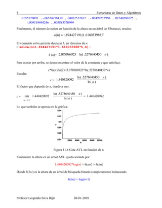 4 Estructuras de Datos y Algoritmos
Profesor Leopoldo Silva Bijit 20-01-2010
.1055728091 -.06524758430 .04032522477 -.02492235950 .01540286525, , , , ,
-.009519494246 .005883370999,
Finalmente, el número de nodos en función de la altura en un árbol de Fibonacci, resulta:
h
( ) 1.894427191(1.618033988)n h
El comando solve permite despejar h, en términos de n.
> solve(n=1.894427191*1.618033988^h,h);
h (n)= 2.078086923 ( )ln .5278640450 n
Para acotar por arriba, se desea encontrar el valor de la constante c que satisface:
c*ln(n)/ln(2)=2.078086923*ln(.5278640450*n)
Resulta:
c = 1.440420092
( )ln .5278640450 n
( )ln n
El factor que depende de n, tiende a uno:
Lo que también se aprecia en la gráfica:
Figura 11.4 Cota AVL en función de n.
Finalmente la altura en un árbol AVL queda acotada por:
1.440420092*log(n) > h(avl) > h(bst)
Donde h(bst) es la altura de un árbol de búsqueda binario completamente balanceado:
h(bst) = log(n+1)
lim
n
1.440420092
( )ln .5278640450 n
( )ln n
1.440420092c =
 
