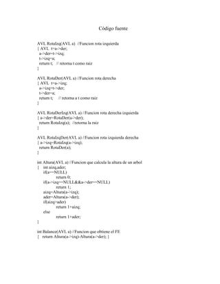 Código fuente
AVL RotaIzq(AVL a) //Funcion rota izquierda
{ AVL t=a->der;
a->der=t->izq;
t->izq=a;
return t; // retorna t como raiz
}
AVL RotaDer(AVL a) //Funcion rota derecha
{ AVL t=a->izq;
a->izq=t->der;
t->der=a;
return t; // retorna a t como raiz
}
AVL RotaDerIzq(AVL a) //Funcion rota derecha izquierda
{ a->der=RotaDer(a->der);
return RotaIzq(a); //retorna la raiz
}
AVL RotaIzqDer(AVL a) //Funcion rota izquierda derecha
{ a->izq=RotaIzq(a->izq);
return RotaDer(a);
}
int Altura(AVL a) //Funcion que calcula la altura de un arbol
{ int aizq,ader;
if(a==NULL)
return 0;
if(a->izq==NULL&&a->der==NULL)
return 1;
aizq=Altura(a->izq);
ader=Altura(a->der);
if(aizq>ader)
return 1+aizq;
else
return 1+ader;
}
int Balance(AVL a) //Funcion que obtiene el FE
{ return Altura(a->izq)-Altura(a->der); }
 