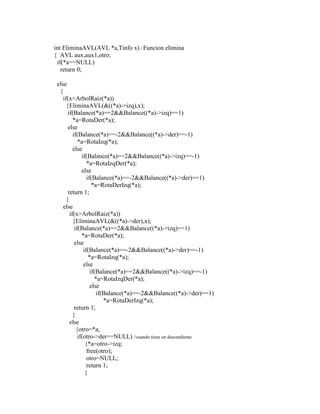 int EliminaAVL(AVL *a,Tinfo x) //Funcion elimina
{ AVL aux,aux1,otro;
if(*a==NULL)
return 0;
else
{
if(x<ArbolRaiz(*a))
{EliminaAVL(&((*a)->izq),x);
if(Balance(*a)==2&&Balance((*a)->izq)==1)
*a=RotaDer(*a);
else
if(Balance(*a)==-2&&Balance((*a)->der)==-1)
*a=RotaIzq(*a);
else
if(Balance(*a)==2&&Balance((*a)->izq)==-1)
*a=RotaIzqDer(*a);
else
if(Balance(*a)==-2&&Balance((*a)->der)==1)
*a=RotaDerIzq(*a);
return 1;
}
else
if(x>ArbolRaiz(*a))
{EliminaAVL(&((*a)->der),x);
if(Balance(*a)==2&&Balance((*a)->izq)==1)
*a=RotaDer(*a);
else
if(Balance(*a)==-2&&Balance((*a)->der)==-1)
*a=RotaIzq(*a);
else
if(Balance(*a)==2&&Balance((*a)->izq)==-1)
*a=RotaIzqDer(*a);
else
if(Balance(*a)==-2&&Balance((*a)->der)==1)
*a=RotaDerIzq(*a);
return 1;
}
else
{otro=*a;
if(otro->der==NULL) //cuando tiene un descendiente
{*a=otro->izq;
free(otro);
otro=NULL;
return 1;
}
 