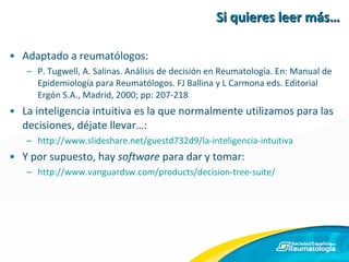 Si quieres leer más… Adaptado a reumatólogos: P. Tugwell, A. Salinas. Análisis de decisión en Reumatología. En: Manual de Epidemiología para Reumatólogos. FJ Ballina y L Carmona eds. Editorial Ergón S.A., Madrid, 2000; pp: 207-218 La inteligencia intuitiva es la que normalmente utilizamos para las decisiones, déjate llevar…: http://www.slideshare.net/guestd732d9/la-inteligencia-intuitiva Y por supuesto, hay  software  para dar y tomar: http://www.vanguardsw.com/products/decision-tree-suite/ 