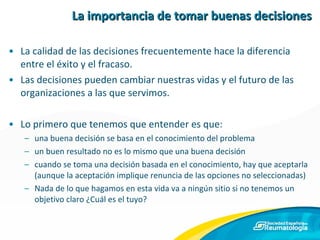 La importancia de tomar buenas decisiones La calidad de las decisiones frecuentemente hace la diferencia entre el éxito y el fracaso. Las decisiones pueden cambiar nuestras vidas y el futuro de las organizaciones a las que servimos. Lo primero que tenemos que entender es que: una buena decisión se basa en el conocimiento del problema un buen resultado no es lo mismo que una buena decisión cuando se toma una decisión basada en el conocimiento, hay que aceptarla (aunque la aceptación implique renuncia de las opciones no seleccionadas) Nada de lo que hagamos en esta vida va a ningún sitio si no tenemos un objetivo claro ¿Cuál es el tuyo? 