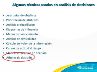 Algunas técnicas usadas en análisis de decisiones Jerarquías de objetivos Priorización de atributos Análisis probabilístico Diagramas de influencia Mapas de conocimiento Análisis de sensibilidad Cálculo del valor de la información Curvas de actitud al riesgo Modelos reusables de decisión Árboles de decisión 
