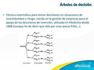 Árboles de decisión Técnica sistemática para tomar decisiones en situaciones de incertidumbre y riesgo, nacida en la gestión de empresas para el apoyo de las decisiones de inversión, utilizada en Medicina desde 1968 (aunque he de decir que sólo por unos pocos frikis…). 