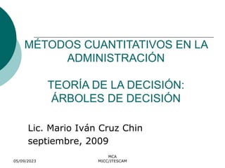 05/09/2023
MCA
MICC/ITESCAM
MÉTODOS CUANTITATIVOS EN LA
ADMINISTRACIÓN
TEORÍA DE LA DECISIÓN:
ÁRBOLES DE DECISIÓN
Lic. Mario Iván Cruz Chin
septiembre, 2009
 