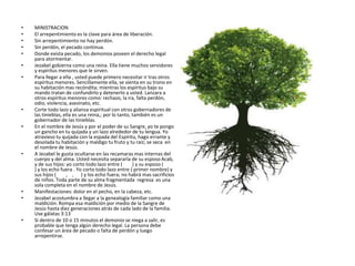 • MINISTRACION
• El arrepentimiento es la clave para área de liberación.
• Sin arrepentimiento no hay perdón.
• Sin perdón, el pecado continua.
• Donde exista pecado, los demonios poseen el derecho legal
para atormentar.
• Jezabel gobierna como una reina. Ella tiene muchos servidores
y espíritus menores que le sirven.
• Para llegar a ella , usted puede primero necesitar ir tras otros
espíritus menores. Sencillamente ella, se sienta en su trono en
su habitación mas recóndita; mientras los espíritus bajo su
mando tratan de confundirlo y detenerlo a usted. Lanzara a
otros espíritus menores como: rechazo, la ira, falta perdón,
odio, violencia, asesinato, etc.
• Corte todo lazo y alianza espiritual con otros gobernadores de
las tinieblas, ella es una reina,; por lo tanto, también es un
gobernador de las tinieblas.
• En el nombre de Jesús y por el poder de su Sangre, yo te pongo
un gancho en tu quijada y un lazo alrededor de tu lengua. Yo
atravieso tu quijada con la espada del Espíritu, hago errante y
desolada tu habitación y maldigo tu fruto y tu raíz; se seca en
el nombre de Jesús.
• A Jezabel le gusta ocultarse en las recamaras mas internas del
cuerpo y del alma. Usted necesita separarla de su esposo Acab,
y de sus hijos: yo corto todo lazo entre ( ) y su esposo (
) y los echo fuera . Yo corto todo lazo entre ( primer nombre) y
sus hijos ( , , ) y los echo fuera; no habrá mas sacrificios
de niños. Toda parte de su alma fragmentada regresa es una
sola completa en el nombre de Jesús.
• Manifestaciones: dolor en el pecho, en la cabeza, etc.
• Jezabel acostumbra a llegar a la genealogía familiar como una
maldición. Rompa esa maldición por medio de la Sangre de
Jesús hasta diez generaciones atrás de cada lado de la familia.
Use gálatas 3:13
• Si dentro de 10 o 15 minutos el demonio se niega a salir, es
probable que tenga algún derecho legal. La persona debe
confesar un área de pecado o falta de perdón y luego
arrepentirse.
 