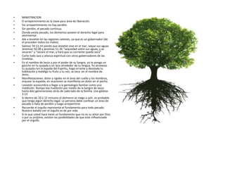 • MINISTRACION
• El arrepentimiento es la clave para área de liberación.
• Sin arrepentimiento no hay perdón.
• Sin perdón, el pecado continua.
• Donde exista pecado, los demonios poseen el derecho legal para
atormentar.
• Ate a leviatán en las regiones celestes, ya que es un gobernador (de
el proceden todos los males).
• Salmos 74:13,14 siendo que leviatán vive en el mar, seque sus aguas
Jeremías 50:38 y jeremías 51:36 “sequedad sobre sus aguas, y se
secaran” y “secare el mar, y hará que su corriente quede seca”
• Corte todo lazo y alianza espiritual con otros gobernadores de las
tinieblas.
• En el nombre de Jesús y por el poder de su Sangre, yo te pongo un
gancho en tu quijada y un lazo alrededor de tu lengua. Yo atravieso
tu quijada con la espada del Espíritu, hago errante y desolada tu
habitación y maldigo tu fruto y tu raíz; se seca en el nombre de
Jesús.
• Manifestaciones: dolor y rigidez en el área del cuello y los hombros,
arquear la espalda; en ocasiones se manifiesta en dolor en el pecho.
• Leviatán acostumbra a llegar a la genealogía familiar como una
maldición. Rompa esa maldición por medio de la Sangre de Jesús
hasta diez generaciones atrás de cada lado de la familia. Use gálatas
3:13
• Si dentro de 10 o 15 minutos el demonio se niega a salir, es probable
que tenga algún derecho legal. La persona debe confesar un área de
pecado o falta de perdón y luego arrepentirse.
• Recuerde el orgullo representa el fundamento para todo pecado.
Nuestra batalla con el orgullo es de por vida.
• Si lo que usted hace tiene un fundamento que no es su amor por Dios
o por su prójimo, existen las posibilidades de que este influenciado
por el orgullo.
 