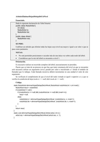 ArbolesEliminarHojasDebajoDeUnNivel
Enunciado.
Dada la siguiente declaración de Árbol binario:
public class NodoArbol {
int clave;
NodoArbol iz;
NodoArbol de;
}
public class Arbol {
NodoArbol raiz;
}
SE PIDE:
Codificar un método que elimine todas las hojas cuyo nivel sea mayor o igual a un valor n que se
pasa como parámetro.
NOTAS:
No está permitido posicionarse o acceder más de una única vez sobre cada nodo del árbol.
Considérese que la raíz del árbol se encuentra a nivel 1.
Orientación.
Es necesario realizar un recorrido completo del árbol, necesariamente en preorden.
Puesto que se trata de un proceso en que hay que tener constancia del nivel en que se encuentra
será necesario utilizar un argumento (nivel, pasado por valor e inicializado a 1 desde el módulo de
llamada) que lo indique. Cada llamada recursiva deberá incrementar en una unidad el valor de este
argumento.
Se verificará el cumplimiento de que el nivel del nodo visitado es igual o superior a n y que se
verifica la condición de hoja (nodo.iz == null) && (nodo.de == null).
Código.
static NodoArbol eliminarHojasDebajoDeUnNivel (NodoArbol nodoArbol,int n,int nivel) {
NodoArbol resul = nodoArbol;
if (nodoArbol != null) {
if ((nodoArbol.iz == null) && (nodoArbol.de == null) && (nivel>=n))
resul = null;
else{
nodoArbol.iz = eliminarHojasDebajoDeUnNivel (nodoArbol.iz, n, nivel+1);
nodoArbol.de = eliminarHojasDebajoDeUnNivel (nodoArbol.de, n, nivel+1);
}
}
return resul;
}
static void eliminarHojasDebajoDeUnNivel (Arbol arbol, int n) {
arbol.raiz = eliminarHojasDebajoDeUnNivel (arbol.raiz, n, 1);
}
 