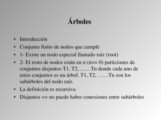 Árboles 

• Introducción
• Conjunto finito de nodos que cumple
• 1­ Existe un nodo especial llamado raíz (root)
• 2­ El resto de nodos están en n (n>= 0) particiones de 
  conjuntos disjuntos T1, T2, ……Tn donde cada uno de 
  estos conjuntos es un árbol. T1, T2, ……Tn son los 
  subárboles del nodo raíz.
• La definición es recursiva
• Disjuntos => no puede haber conexiones entre subárboles
 
