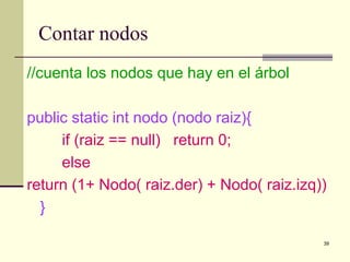 39
Contar nodos
//cuenta los nodos que hay en el árbol
public static int nodo (nodo raiz){
if (raiz == null) return 0;
else
return (1+ Nodo( raiz.der) + Nodo( raiz.izq))
}
 