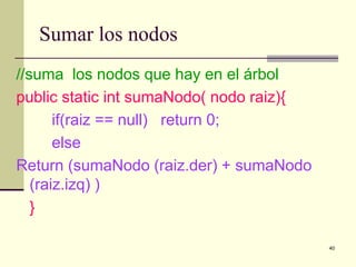 40
Sumar los nodos
//suma los nodos que hay en el árbol
public static int sumaNodo( nodo raiz){
if(raiz == null) return 0;
else
Return (sumaNodo (raiz.der) + sumaNodo
(raiz.izq) )
}
 