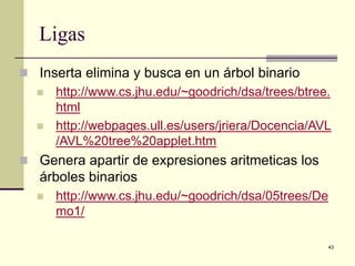 43
Ligas
 Inserta elimina y busca en un árbol binario
 http://www.cs.jhu.edu/~goodrich/dsa/trees/btree.
html
 http://webpages.ull.es/users/jriera/Docencia/AVL
/AVL%20tree%20applet.htm
 Genera apartir de expresiones aritmeticas los
árboles binarios
 http://www.cs.jhu.edu/~goodrich/dsa/05trees/De
mo1/
 