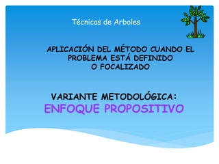 Técnicas de Arboles
APLICACIÓN DEL MÉTODO CUANDO EL
PROBLEMA ESTÁ DEFINIDO
O FOCALIZADO
VARIANTE METODOLÓGICA:
ENFOQUE PROPOSITIVO
 