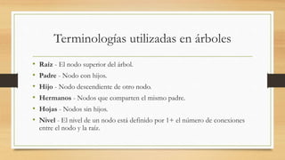 Terminologías utilizadas en árboles 
• Raíz - El nodo superior del árbol. 
• Padre - Nodo con hijos. 
• Hijo - Nodo descendiente de otro nodo. 
• Hermanos - Nodos que comparten el mismo padre. 
• Hojas - Nodos sin hijos. 
• Nivel - El nivel de un nodo está definido por 1+ el número de conexiones 
entre el nodo y la raíz. 
 