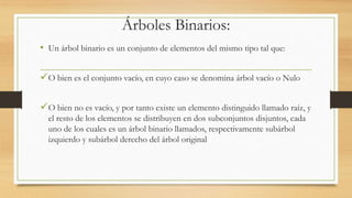 Árboles Binarios: 
• Un árbol binario es un conjunto de elementos del mismo tipo tal que: 
O bien es el conjunto vacío, en cuyo caso se denomina árbol vacío o Nulo 
O bien no es vacío, y por tanto existe un elemento distinguido llamado raíz, y 
el resto de los elementos se distribuyen en dos subconjuntos disjuntos, cada 
uno de los cuales es un árbol binario llamados, respectivamente subárbol 
izquierdo y subárbol derecho del árbol original 
 