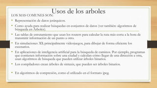 Usos de los arboles 
LOS MAS COMUNES SON: 
• Representación de datos jerárquicos. 
• Como ayuda para realizar búsquedas en conjuntos de datos (ver también: algoritmos de 
búsqueda en Árboles). 
• Las tablas de enrutamiento que usan los routers para calcular la ruta más corta a la hora de 
transmitir información de un punto a otro. 
• En simulaciones 3D, principalmente videojuegos, para dibujar de forma eficiente los 
escenarios. 
• En aplicaciones de inteligencia artificial para la búsqueda de caminos. Por ejemplo, programas 
que contienen información sobre una ciudad y calculan cómo llegar de una dirección a otra, 
usan algoritmos de búsqueda que pueden utilizar árboles binarios. 
• Los compiladores crean árboles de sintaxis, que pueden ser árboles binarios. 
• En algoritmos de compresión, como el utilizado en el formato jpeg. 
 