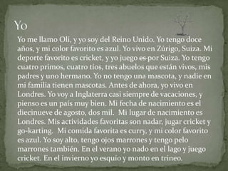 Yo me llamo Oli, y yo soy del Reino Unido. Yo tengo doce
años, y mi color favorito es azul. Yo vivo en Zúrigo, Suiza. Mi
deporte favorito es cricket, y yo juego es por Suiza. Yo tengo
cuatro primos, cuatro tíos, tres abuelos que están vivos, mis
padres y uno hermano. Yo no tengo una mascota, y nadie en
mi familia tienen mascotas. Antes de ahora, yo vivo en
Londres. Yo voy a Inglaterra casi siempre de vacaciones, y
pienso es un país muy bien. Mi fecha de nacimiento es el
diecinueve de agosto, dos mil. Mi lugar de nacimiento es
Londres. Mis actividades favoritas son nadar, jugar cricket y
go-karting. Mi comida favorita es curry, y mi color favorito
es azul. Yo soy alto, tengo ojos marrones y tengo pelo
marrones también. En el verano yo nado en el lago y juego
cricket. En el invierno yo esquío y monto en trineo.
 