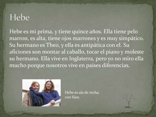 Hebe es mi prima, y tiene quince años. Ella tiene pelo
marron, es alta, tiene ojos marrones y es muy simpático.
Su hermano es Theo, y ella es antipática con el. Su
aficiones son montar al caballo, tocar el piano y moleste
su hermano. Ella vive en Inglaterra, pero yo no miro ella
mucho porque nosotros vive en países diferencias.



                       Hebe es ala de recha,
                       con Sian.
 