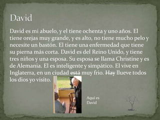 David es mi abuelo, y el tiene ochenta y uno años. El
tiene orejas muy grande, y es alto, no tiene mucho pelo y
necesite un bastón. El tiene una enfermedad que tiene
su pierna más corta. David es del Reino Unido, y tiene
tres niños y una esposa. Su esposa se llama Christine y es
de Alemania. El es inteligente y simpático. El vive en
Inglaterra, en un ciudad está muy frio. Hay llueve todos
los dios yo visito.


                                Aquí es
                                David
 
