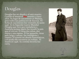Douglas fue mi abuelo y el está muerto.
Cuando el muere el fue sesenta y cinco
años. Su lugar de nacimiento es Malasia,
pero todos sus padres son de Escocia. SU
fecha de nacimiento fue veintidós de junio
1936. En la Segunda Guerra Mundial
Douglas que tuvo que trasladarse a
Australia porque Japón fue invadir la país
que el vivo en. El tiene dos niños, dos
nietos y una esposa. El fue pequeño, tiene
pelo largo y canoso, fue inteligente y
cómico. El enseñó mi abuela matemáticas,
y el ayuda ella encontrar un trabajo . El
muere en 1996. Su comida favorita fue
curry.
 