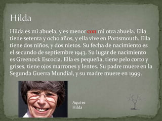 Hilda es mi abuela, y es menor con mi otra abuela. Ella
tiene setenta y ocho años, y ella vive en Portsmouth. Ella
tiene dos niños, y dos nietos. Su fecha de nacimiento es
el secundo de septiembre 1943. Su lugar de nacimiento
es Greenock Escocia. Ella es pequeña, tiene pelo corto y
grises, tiene ojos marrones y lentes. Su padre muere en la
Segunda Guerra Mundial, y su madre muere en 1999.



                         Aquí es
                         Hilda
 