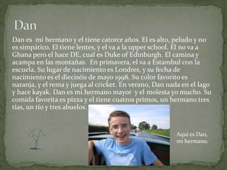 Dan es mi hermano y el tiene catorce años. El es alto, peludo y no
es simpático. El tiene lentes, y el va a la upper school. El no va a
Ghana pero el hace DE, cual es Duke of Edinburgh. El camina y
acampa en las montañas. En primavera, el va a Estambul con la
escuela. Su lugar de nacimiento es Londres, y su fecha de
nacimiento es el dieciséis de mayo 1998. Su color favorito es
naranja, y el rema y juega al cricket. En verano, Dan nada en el lago
y hace kayak. Dan es mi hermano mayor y el molesta yo mucho. Su
comida favorita es pizza y el tiene cuatros primos, un hermano tres
tías, un tío y tres abuelos.


                                                        Aquí es Dan,
                                                        mi hermano.
 