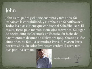 John es mi padre y el tiene cuarenta y tres años. Su
trabajo es la contabilidad, y el trabaja en Schaffhausen.
Todos los días el tiene que conducir al Schaffhausen. El
es alto, tiene pelo marron, tiene ojos marrones. Su lugar
de nacimiento es Greenock en Escocia. Su fecha de
nacimiento es de once de diciembre 1969. Cuando el fue
cinco años, su familia se mudo a Paris. El vive en Paris
por tres años. Su color favorito es verde y el corre tres
días por una semana.

                                  Aquí es mi padre.
 