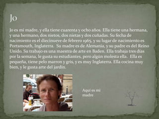 Jo es mi madre, y ella tiene cuarenta y ocho años. Ella tiene una hermana,
y una hermano, dos nietos, dos nietas y dos cuñadas. Su fecha de
nacimiento es el diecinueve de febrero 1965, y su lugar de nacimiento es
Portsmouth, Inglaterra. Su madre es de Alemania, y su padre es del Reino
Unido. Su trabajo es una maestra de arte en Baden. Ella trabaja tres días
por la semana, le gusta su estudiantes, pero algún molesta ella. Ella es
pequeña, tiene pelo marron y gris, y es muy Inglaterra. Ella cocina muy
bien, y le gusta arte del jardín.




                                      Aquí es mi
                                      madre
 