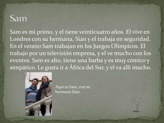 Sam es mi primo, y el tiene veinticuatro años. El vive en
Londres con su hermana, Sian y el trabaja en seguridad.
En el verano Sam trabajan en los Juegos Olímpicos. El
trabajo por un televisión empresa, y el ve mucho con los
eventos. Sam es alto, tiene una barba y es muy cómico y
simpático. Le gusta ir a África del Sur, y el va allí mucho.


                   Aquí es Sam, con su
                   hermana Sian.
 