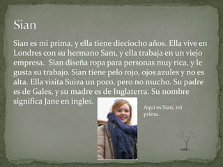 Sian es mi prima, y ella tiene dieciocho años. Ella vive en
Londres con su hermano Sam, y ella trabaja en un viejo
empresa. Sian diseña ropa para personas muy rica, y le
gusta su trabajo. Sian tiene pelo rojo, ojos azules y no es
alta. Ella visita Suiza un poco, pero no mucho. Su padre
es de Gales, y su madre es de Inglaterra. Su nombre
significa Jane en ingles.
                                       Aquí es Sian, mi
                                       prima.
 